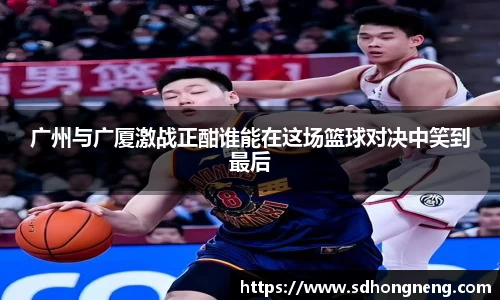 广州与广厦激战正酣谁能在这场篮球对决中笑到最后